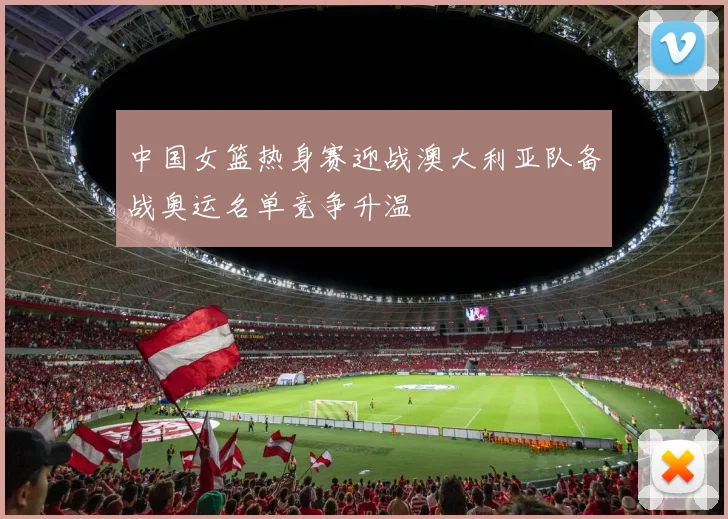 中国女篮热身赛迎战澳大利亚队备战奥运名单竞争升温