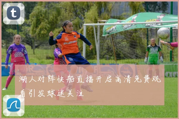 湖人对阵快船直播开启高清免费观看引发球迷关注