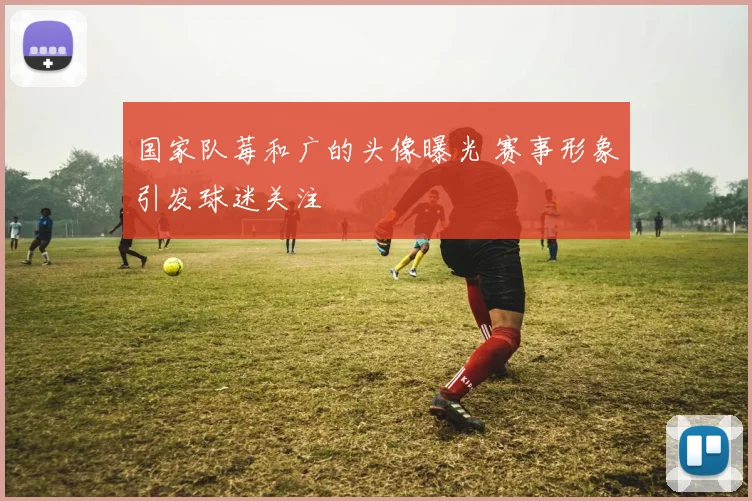 国家队莓和广的头像曝光 赛事形象引发球迷关注