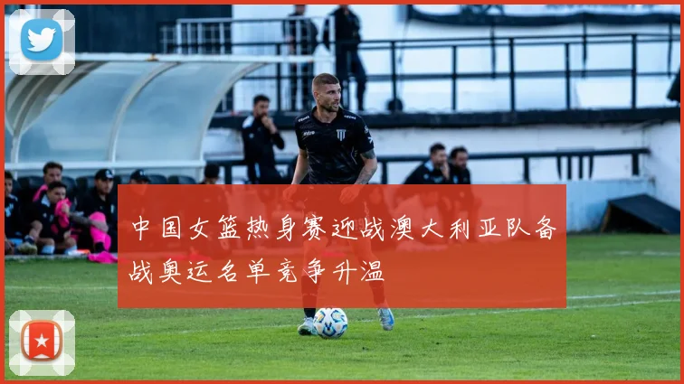 中国女篮热身赛迎战澳大利亚队备战奥运名单竞争升温