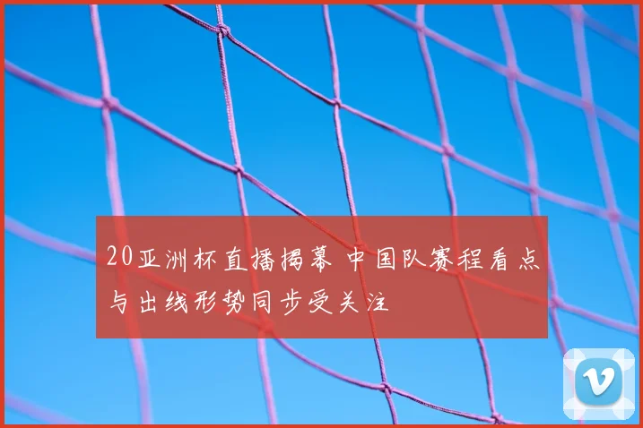 20亚洲杯直播揭幕 中国队赛程看点与出线形势同步受关注