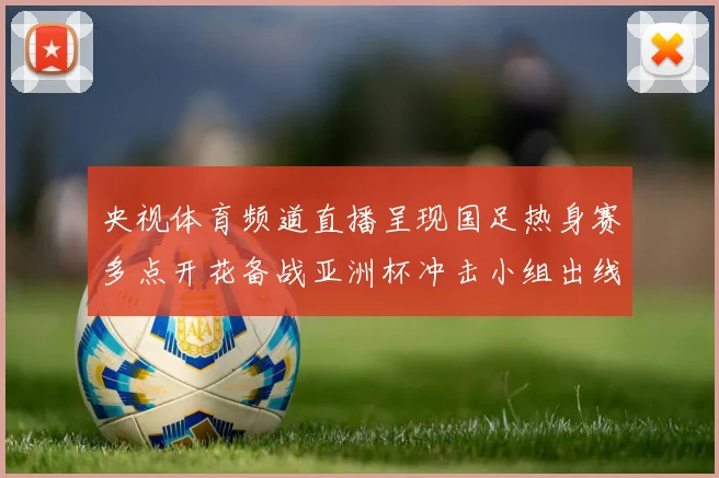 央视体育频道直播呈现国足热身赛多点开花备战亚洲杯冲击小组出线