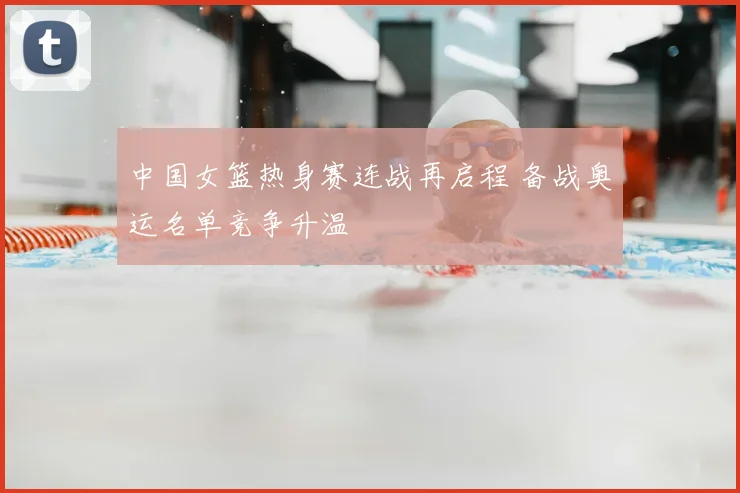 中国女篮热身赛连战再启程 备战奥运名单竞争升温