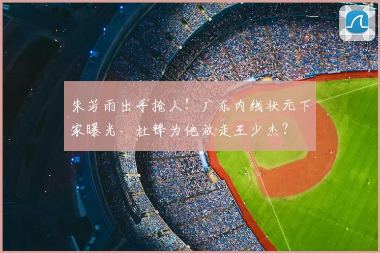 朱芳雨出手抢人！广东内线状元下家曝光，杜锋为他放走王少杰？