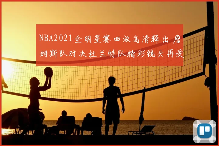 NBA2021全明星赛回放高清释出 詹姆斯队对决杜兰特队精彩镜头再受关注