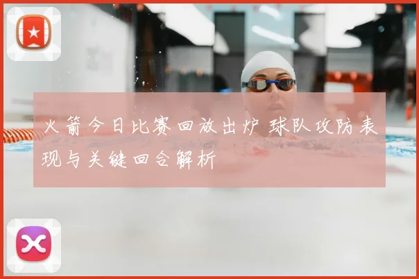 火箭今日比赛回放出炉 球队攻防表现与关键回合解析