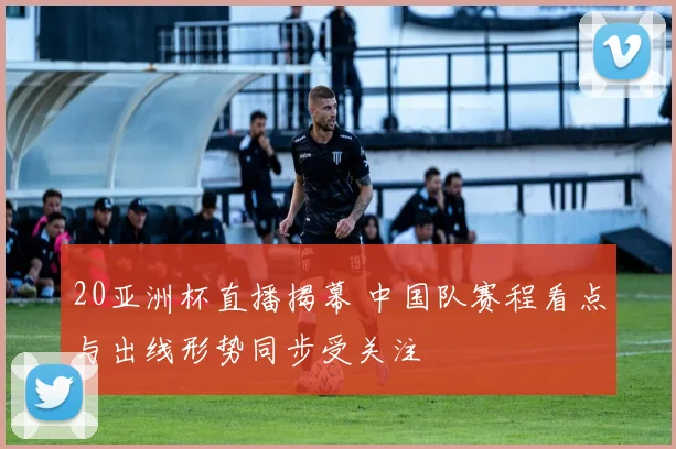 20亚洲杯直播揭幕 中国队赛程看点与出线形势同步受关注