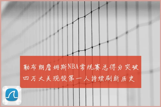 勒布朗詹姆斯NBA常规赛总得分突破四万大关现役第一人持续刷新历史