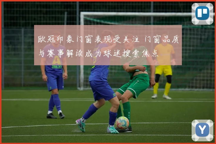 欧冠印象门窗表现受关注 门窗品质与赛事解读成为球迷搜索焦点