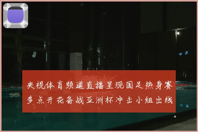 央视体育频道直播呈现国足热身赛多点开花备战亚洲杯冲击小组出线
