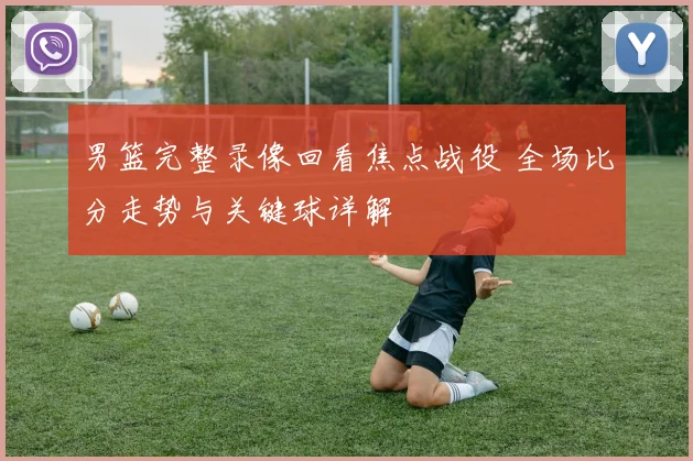 男篮完整录像回看焦点战役 全场比分走势与关键球详解