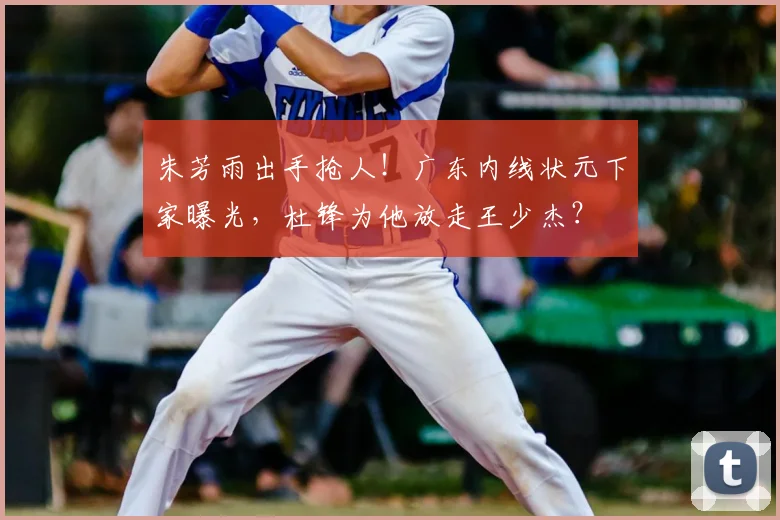 朱芳雨出手抢人!广东内线状元下家曝光,杜锋为他放走王少杰?