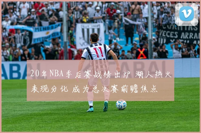 20年NBA季后赛战绩出炉 湖人热火表现分化 成为总决赛前瞻焦点