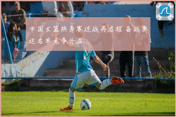 中国女篮热身赛连战再启程 备战奥运名单竞争升温