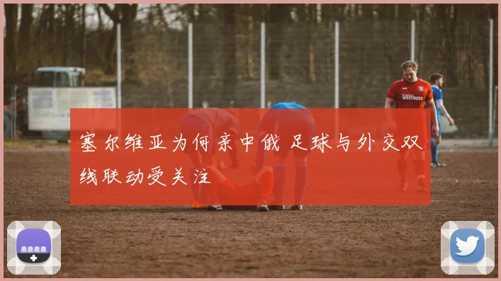 塞尔维亚为何亲中俄 足球与外交双线联动受关注
