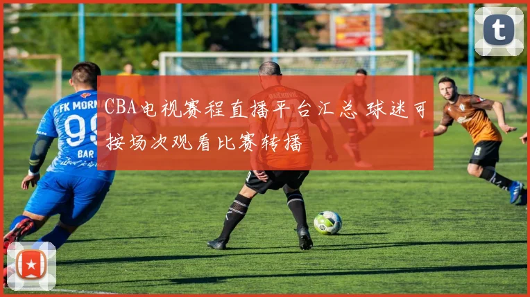 CBA电视赛程直播平台汇总 球迷可按场次观看比赛转播