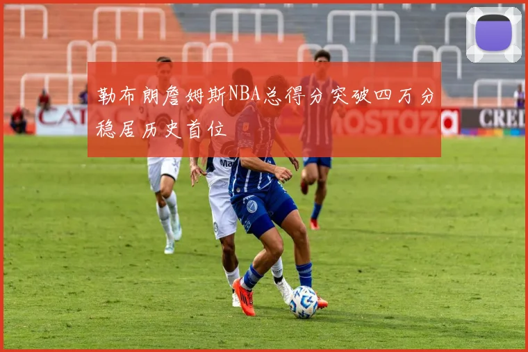 勒布朗詹姆斯NBA总得分突破四万分稳居历史首位