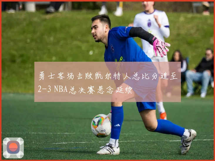 勇士客场击败凯尔特人总比分追至2-3 NBA总决赛悬念延续