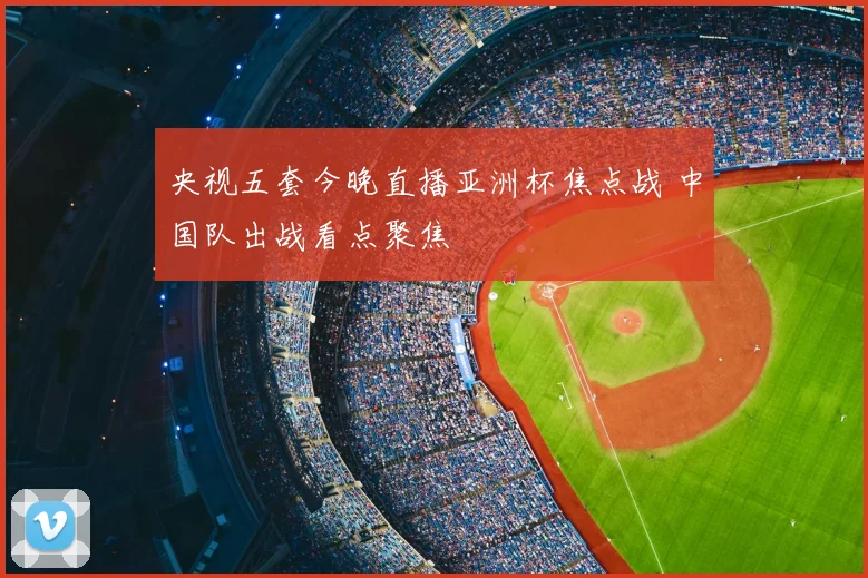 央视五套今晚直播亚洲杯焦点战 中国队出战看点聚焦