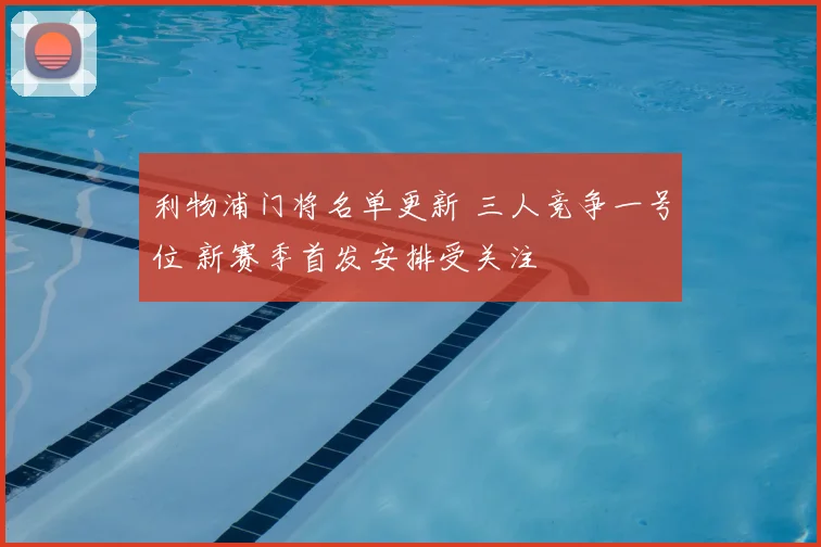 利物浦门将名单更新 三人竞争一号位 新赛季首发安排受关注