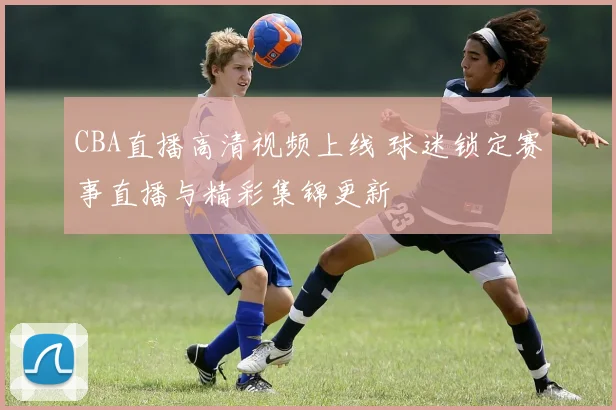 CBA直播高清视频上线 球迷锁定赛事直播与精彩集锦更新