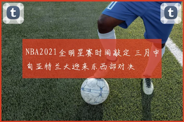 NBA2021全明星赛时间敲定 三月中旬亚特兰大迎来东西部对决