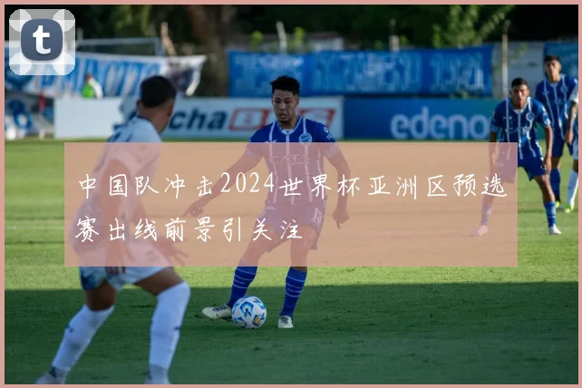 中国队冲击2024世界杯亚洲区预选赛出线前景引关注