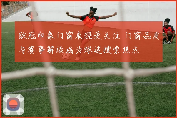 欧冠印象门窗表现受关注 门窗品质与赛事解读成为球迷搜索焦点