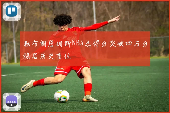 勒布朗詹姆斯NBA总得分突破四万分稳居历史首位