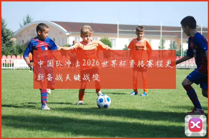 中国队冲击2026世界杯资格赛程更新备战关键战役