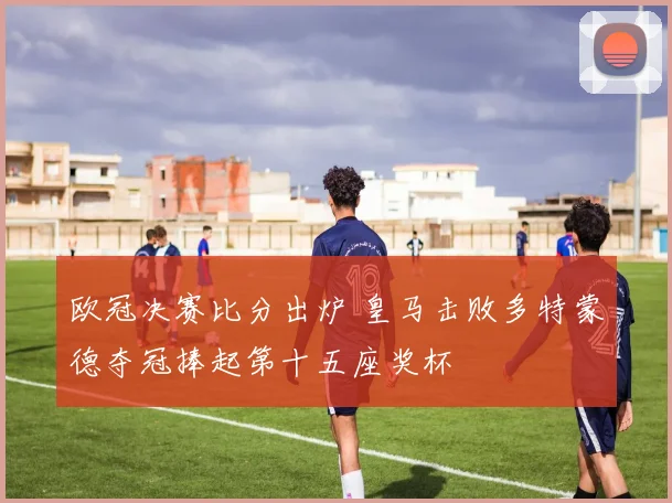 欧冠决赛比分出炉 皇马击败多特蒙德夺冠捧起第十五座奖杯