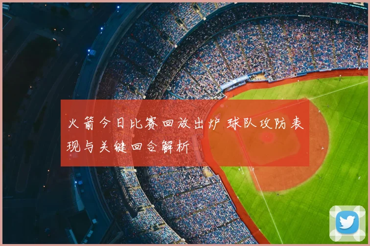 火箭今日比赛回放出炉 球队攻防表现与关键回合解析