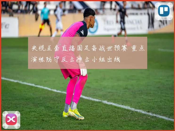 央视五套直播国足备战世预赛 重点演练防守反击冲击小组出线