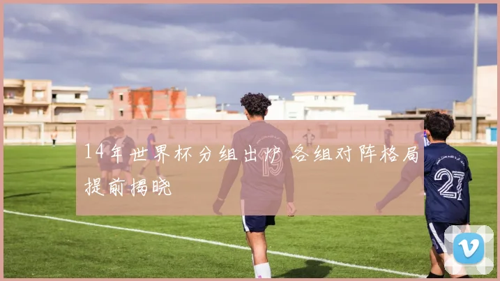 14年世界杯分组出炉 各组对阵格局提前揭晓
