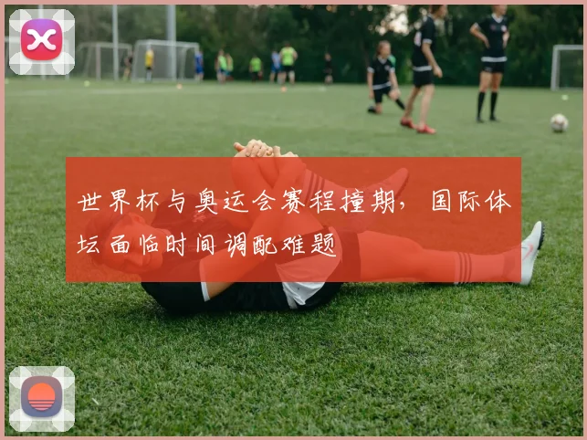 世界杯与奥运会赛程撞期,国际体坛面临时间调配难题